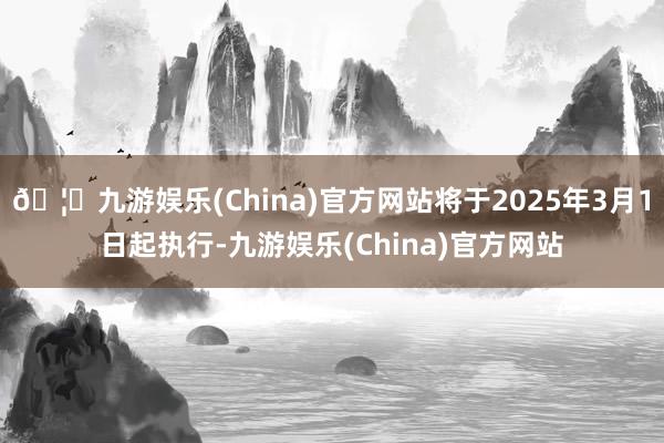 🦄九游娱乐(China)官方网站将于2025年3月1日起执行-九游娱乐(China)官方网站