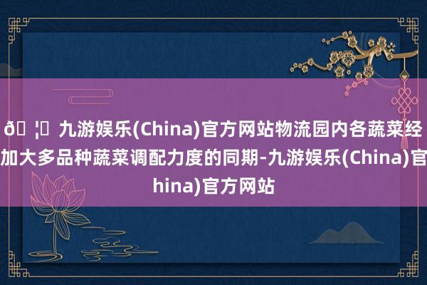 🦄九游娱乐(China)官方网站物流园内各蔬菜经销商在加大多品种蔬菜调配力度的同期-九游娱乐(China)官方网站
