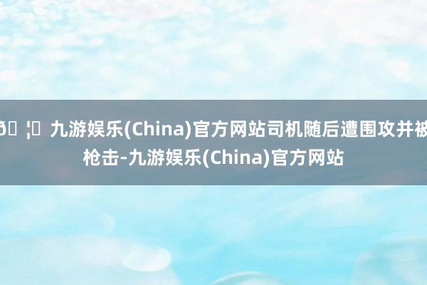 🦄九游娱乐(China)官方网站司机随后遭围攻并被枪击-九游娱乐(China)官方网站