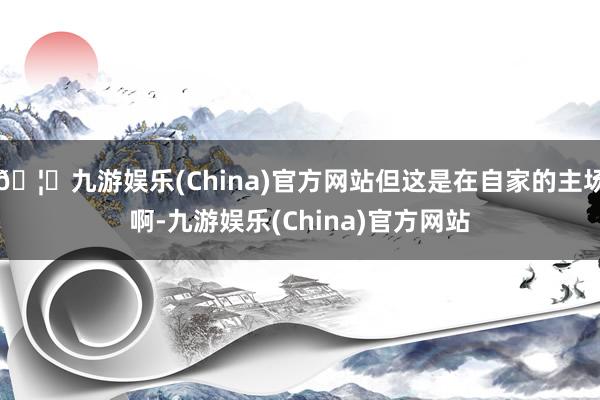 🦄九游娱乐(China)官方网站但这是在自家的主场啊-九游娱乐(China)官方网站