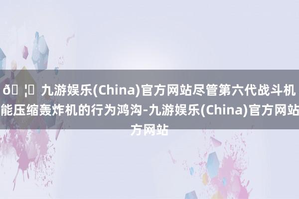 🦄九游娱乐(China)官方网站尽管第六代战斗机能压缩轰炸机的行为鸿沟-九游娱乐(China)官方网站