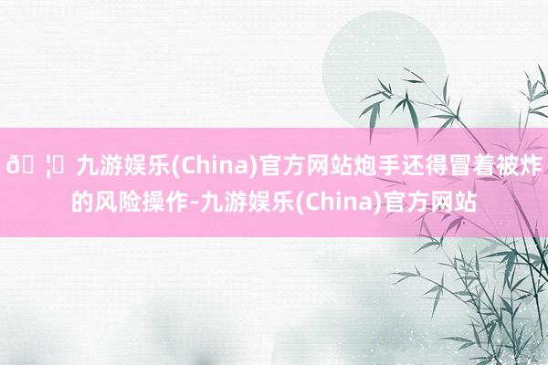 🦄九游娱乐(China)官方网站炮手还得冒着被炸的风险操作-九游娱乐(China)官方网站