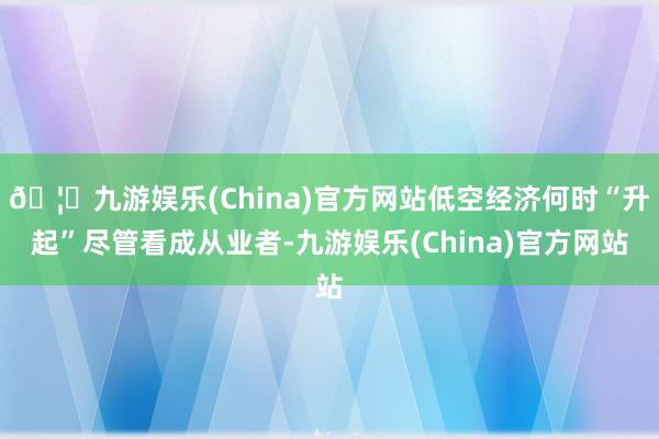 🦄九游娱乐(China)官方网站低空经济何时“升起”尽管看成从业者-九游娱乐(China)官方网站