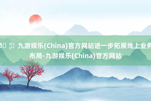 🦄九游娱乐(China)官方网站进一步拓展线上业务布局-九游娱乐(China)官方网站