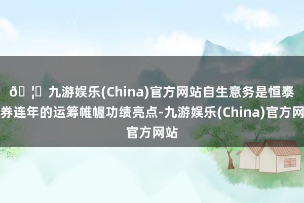 🦄九游娱乐(China)官方网站　　自生意务是恒泰证券连年的运筹帷幄功绩亮点-九游娱乐(China)官方网站