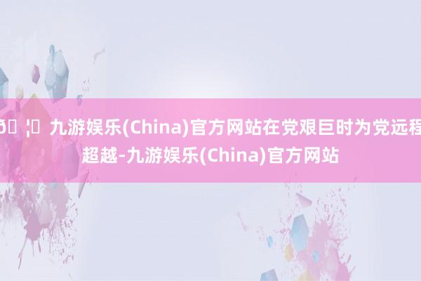 🦄九游娱乐(China)官方网站在党艰巨时为党远程超越-九游娱乐(China)官方网站
