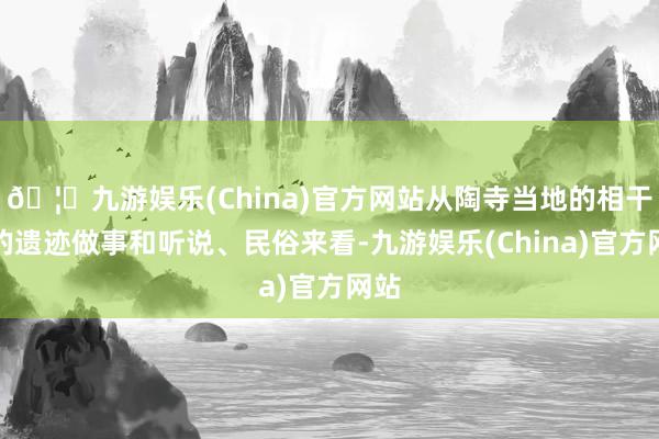🦄九游娱乐(China)官方网站从陶寺当地的相干尧的遗迹做事和听说、民俗来看-九游娱乐(China)官方网站