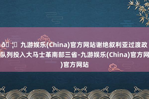 🦄九游娱乐(China)官方网站谢绝叙利亚过渡政府队列投入大马士革南部三省-九游娱乐(China)官方网站