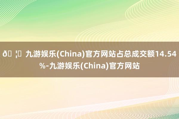 🦄九游娱乐(China)官方网站占总成交额14.54%-九游娱乐(China)官方网站