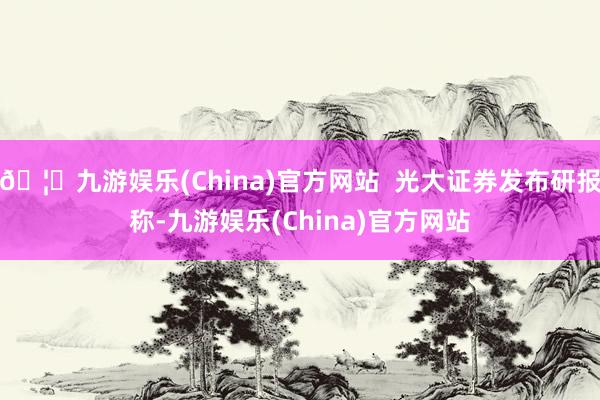 🦄九游娱乐(China)官方网站  光大证券发布研报称-九游娱乐(China)官方网站