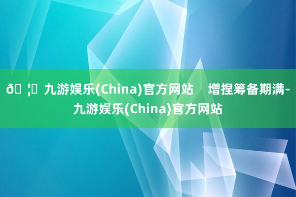 🦄九游娱乐(China)官方网站    增捏筹备期满-九游娱乐(China)官方网站