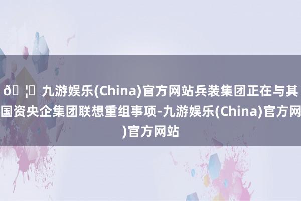 🦄九游娱乐(China)官方网站兵装集团正在与其他国资央企集团联想重组事项-九游娱乐(China)官方网站