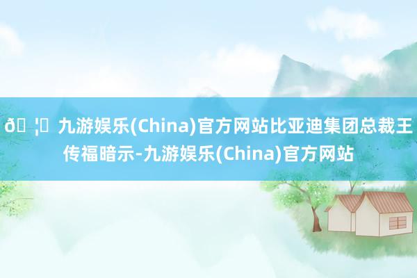🦄九游娱乐(China)官方网站比亚迪集团总裁王传福暗示-九游娱乐(China)官方网站