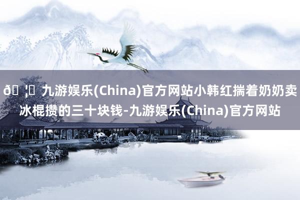 🦄九游娱乐(China)官方网站小韩红揣着奶奶卖冰棍攒的三十块钱-九游娱乐(China)官方网站