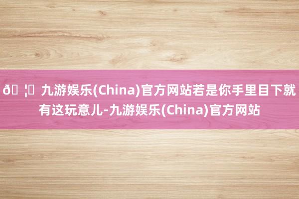 🦄九游娱乐(China)官方网站若是你手里目下就有这玩意儿-九游娱乐(China)官方网站