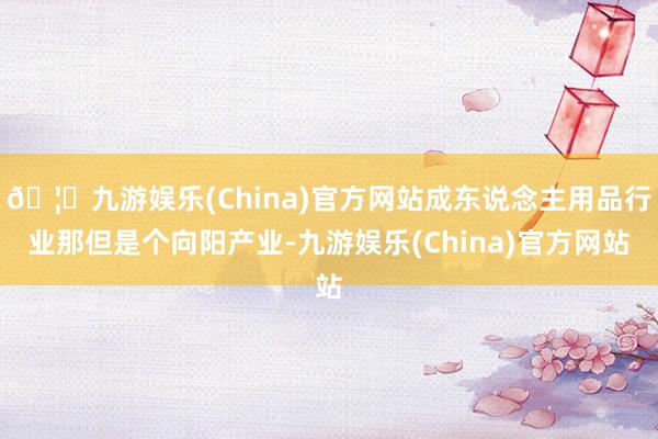 🦄九游娱乐(China)官方网站成东说念主用品行业那但是个向阳产业-九游娱乐(China)官方网站