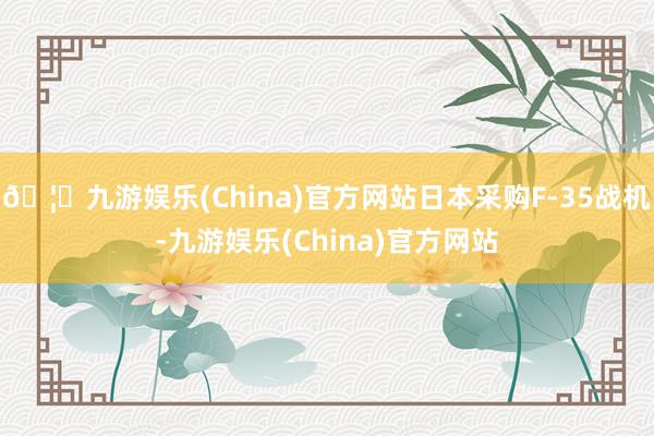 🦄九游娱乐(China)官方网站日本采购F-35战机-九游娱乐(China)官方网站