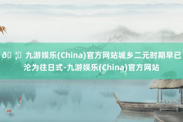 🦄九游娱乐(China)官方网站城乡二元时期早已沦为往日式-九游娱乐(China)官方网站