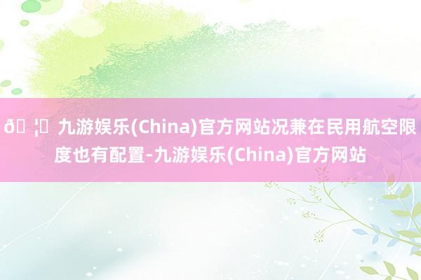 🦄九游娱乐(China)官方网站况兼在民用航空限度也有配置-九游娱乐(China)官方网站