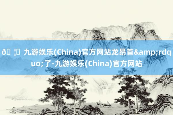 🦄九游娱乐(China)官方网站龙昂首&rdquo;了-九游娱乐(China)官方网站