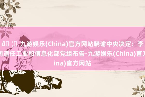 🦄九游娱乐(China)官方网站晓谕中央决定：李乐成同道任工业和信息化部党组布告-九游娱乐(China)官方网站