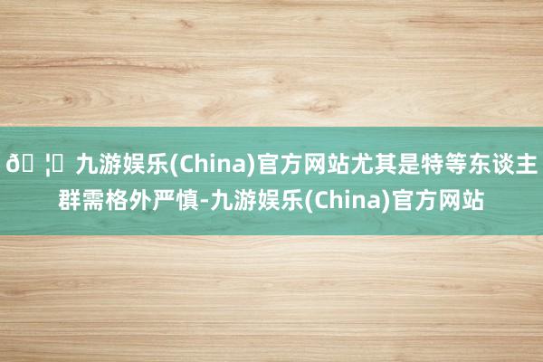 🦄九游娱乐(China)官方网站尤其是特等东谈主群需格外严慎-九游娱乐(China)官方网站