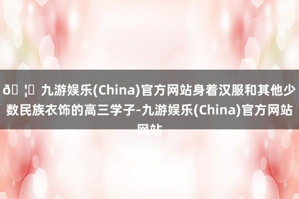 🦄九游娱乐(China)官方网站身着汉服和其他少数民族衣饰的高三学子-九游娱乐(China)官方网站