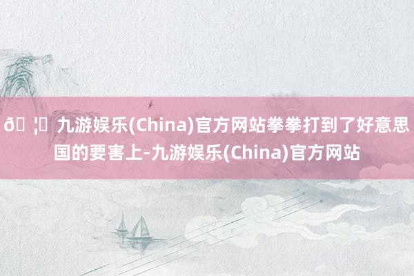 🦄九游娱乐(China)官方网站拳拳打到了好意思国的要害上-九游娱乐(China)官方网站