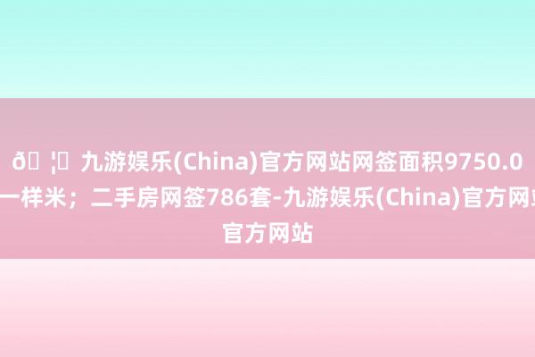 🦄九游娱乐(China)官方网站网签面积9750.07一样米；二手房网签786套-九游娱乐(China)官方网站