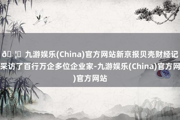 🦄九游娱乐(China)官方网站新京报贝壳财经记者采访了百行万企多位企业家-九游娱乐(China)官方网站