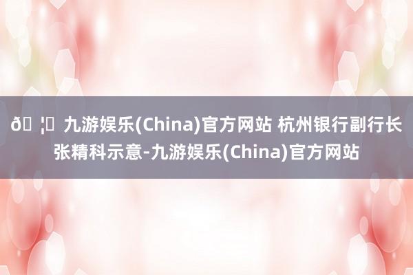 🦄九游娱乐(China)官方网站 　　杭州银行副行长张精科示意-九游娱乐(China)官方网站