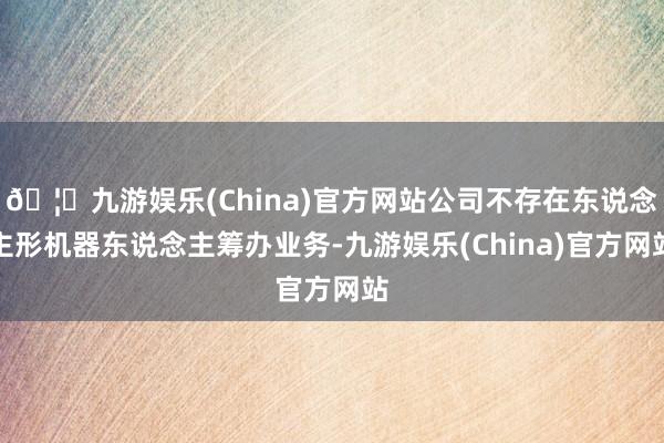 🦄九游娱乐(China)官方网站公司不存在东说念主形机器东说念主筹办业务-九游娱乐(China)官方网站