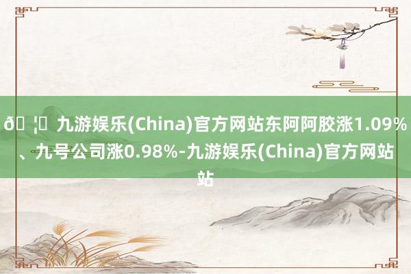 🦄九游娱乐(China)官方网站东阿阿胶涨1.09%、九号公司涨0.98%-九游娱乐(China)官方网站