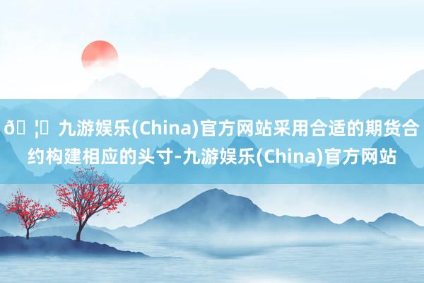 🦄九游娱乐(China)官方网站采用合适的期货合约构建相应的头寸-九游娱乐(China)官方网站