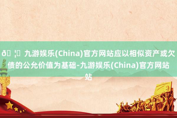 🦄九游娱乐(China)官方网站应以相似资产或欠债的公允价值为基础-九游娱乐(China)官方网站