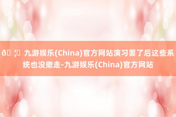 🦄九游娱乐(China)官方网站演习罢了后这些系统也没撤走-九游娱乐(China)官方网站