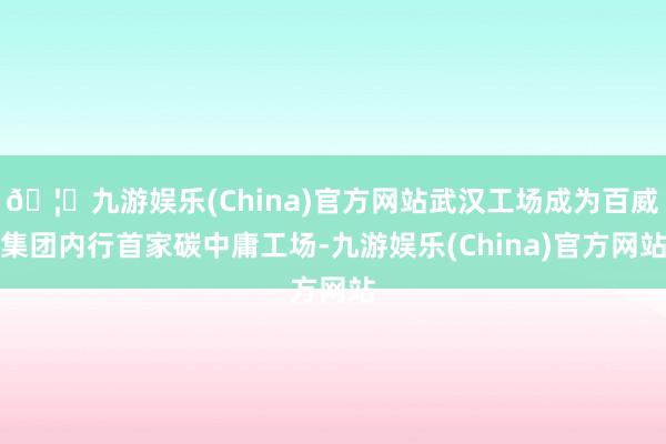 🦄九游娱乐(China)官方网站武汉工场成为百威集团内行首家碳中庸工场-九游娱乐(China)官方网站
