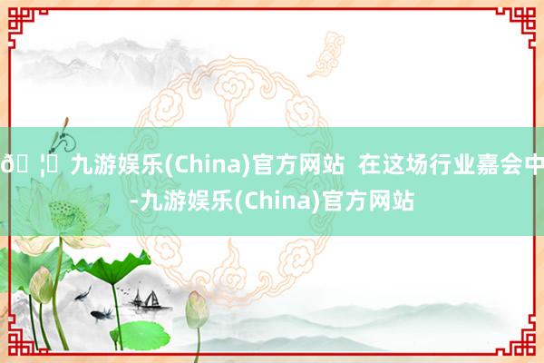 🦄九游娱乐(China)官方网站  在这场行业嘉会中-九游娱乐(China)官方网站