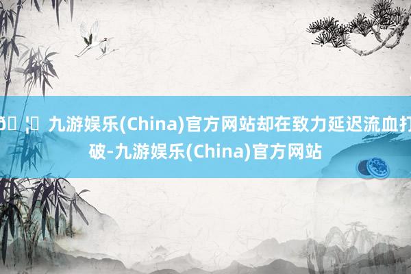 🦄九游娱乐(China)官方网站却在致力延迟流血打破-九游娱乐(China)官方网站