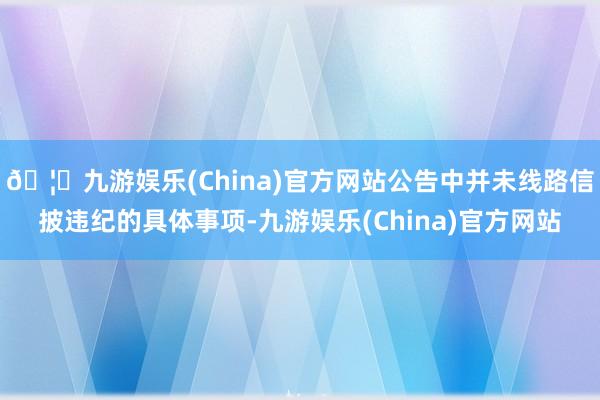 🦄九游娱乐(China)官方网站公告中并未线路信披违纪的具体事项-九游娱乐(China)官方网站