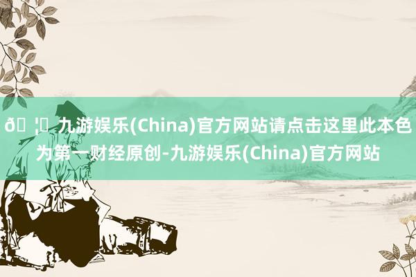 🦄九游娱乐(China)官方网站请点击这里此本色为第一财经原创-九游娱乐(China)官方网站