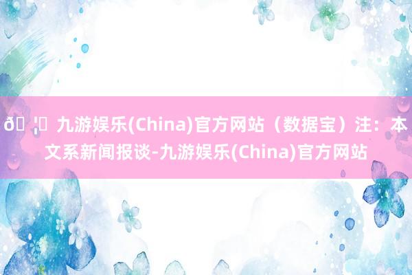 🦄九游娱乐(China)官方网站（数据宝）注：本文系新闻报谈-九游娱乐(China)官方网站
