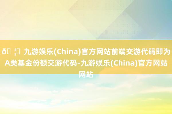 🦄九游娱乐(China)官方网站前端交游代码即为A类基金份额交游代码-九游娱乐(China)官方网站