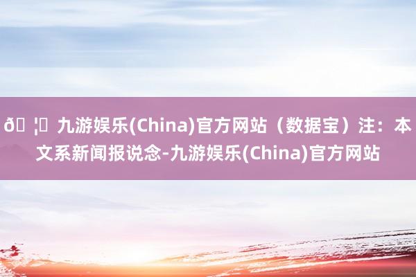 🦄九游娱乐(China)官方网站（数据宝）注：本文系新闻报说念-九游娱乐(China)官方网站