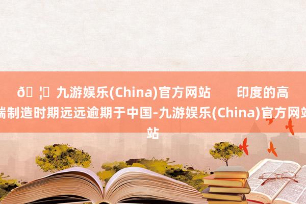 🦄九游娱乐(China)官方网站       印度的高端制造时期远远逾期于中国-九游娱乐(China)官方网站