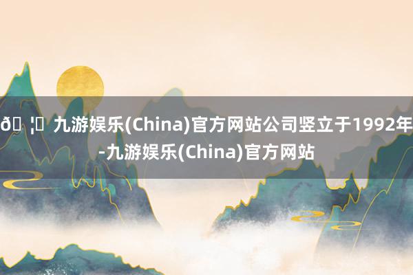 🦄九游娱乐(China)官方网站公司竖立于1992年-九游娱乐(China)官方网站