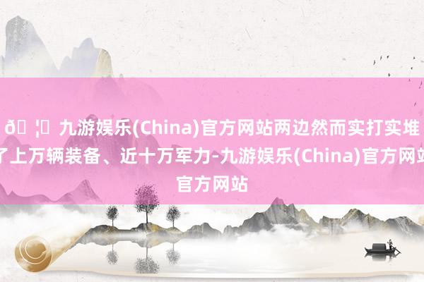 🦄九游娱乐(China)官方网站两边然而实打实堆了上万辆装备、近十万军力-九游娱乐(China)官方网站