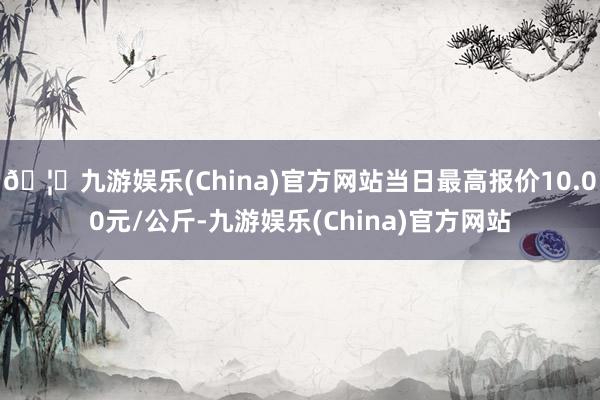 🦄九游娱乐(China)官方网站当日最高报价10.00元/公斤-九游娱乐(China)官方网站