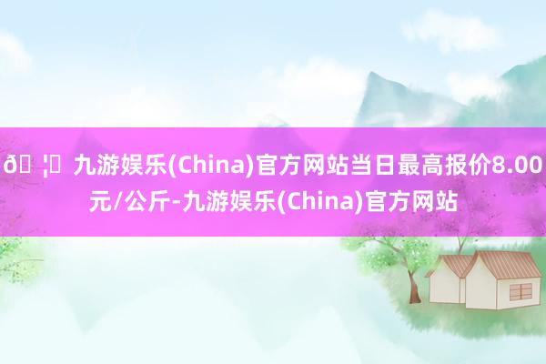 🦄九游娱乐(China)官方网站当日最高报价8.00元/公斤-九游娱乐(China)官方网站