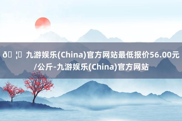 🦄九游娱乐(China)官方网站最低报价56.00元/公斤-九游娱乐(China)官方网站